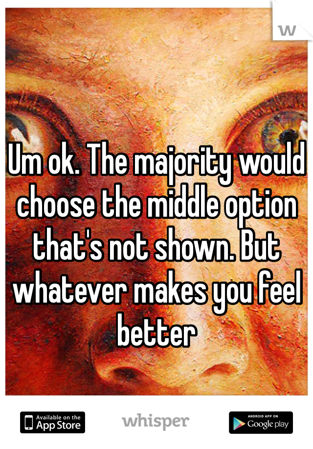 Um ok. The majority would choose the middle option that's not shown. But whatever makes you feel better