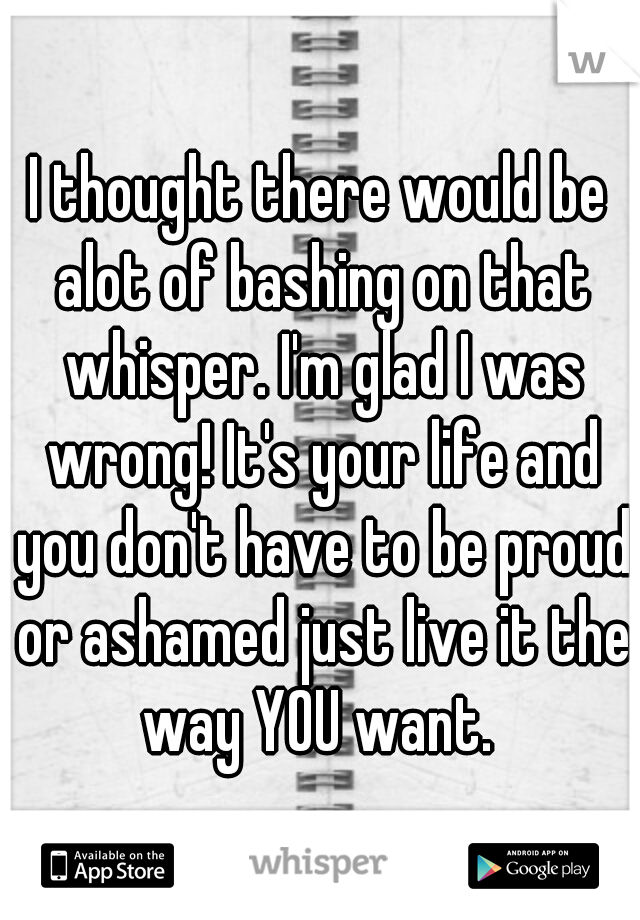 I thought there would be alot of bashing on that whisper. I'm glad I was wrong! It's your life and you don't have to be proud or ashamed just live it the way YOU want. 