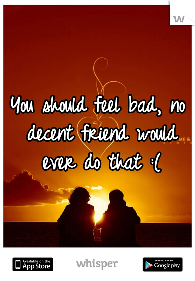 You should feel bad, no decent friend would ever do that :(
