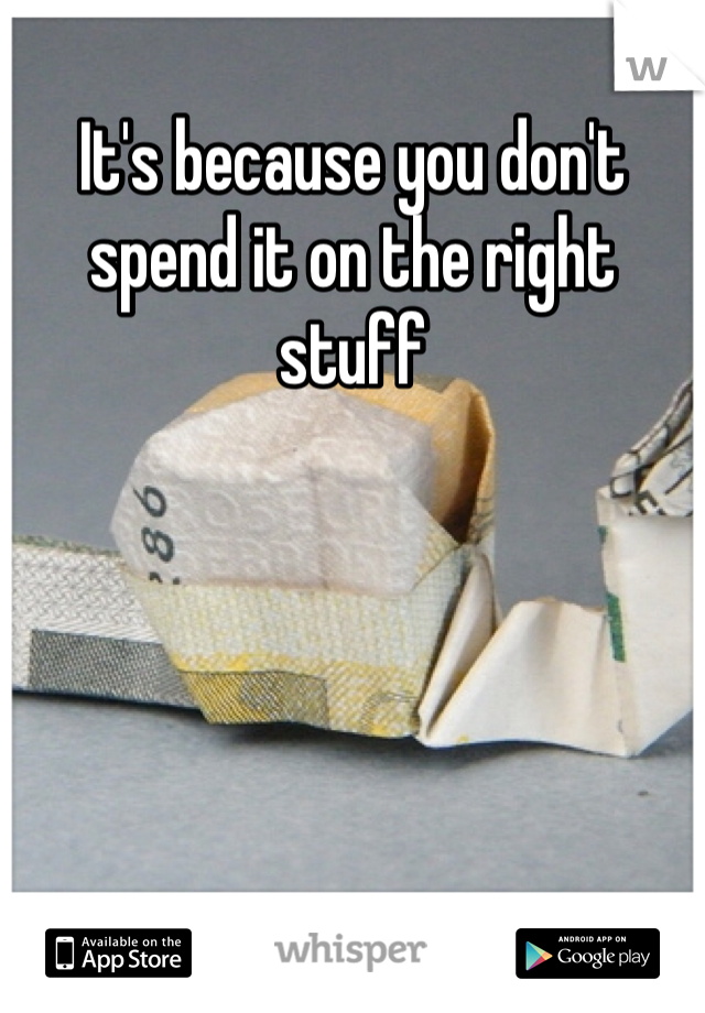 It's because you don't spend it on the right stuff 