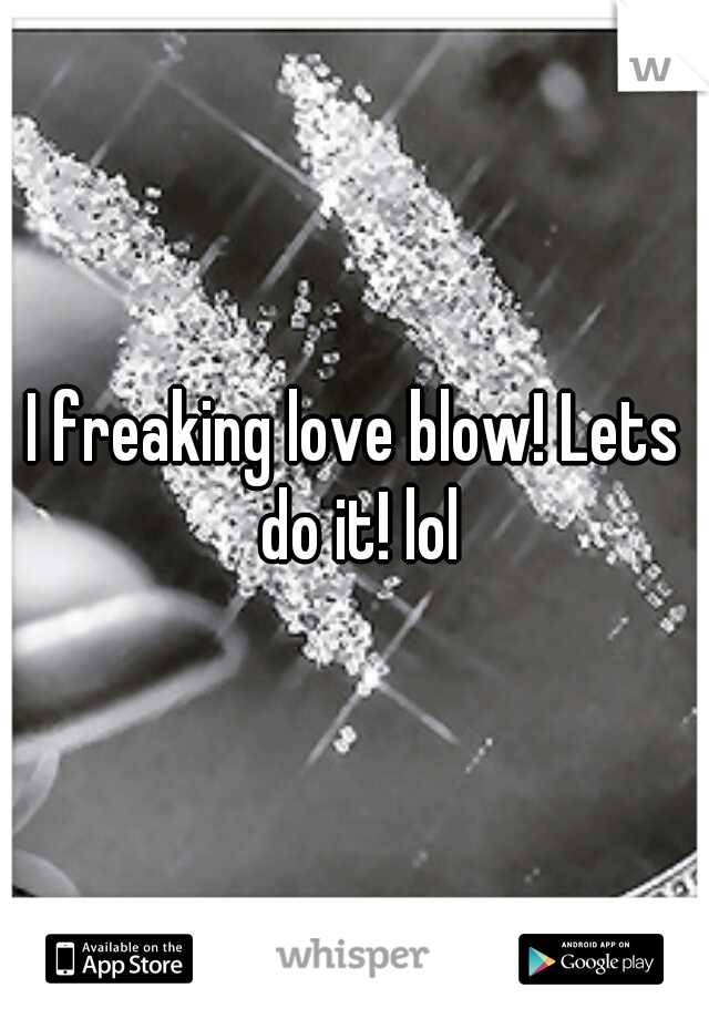 I freaking love blow! Lets do it! lol