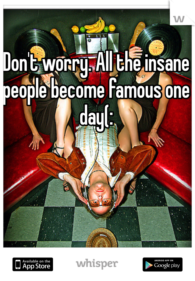 Don't worry. All the insane people become famous one day(: 