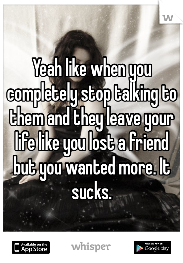 Yeah like when you completely stop talking to them and they leave your life like you lost a friend but you wanted more. It sucks.
