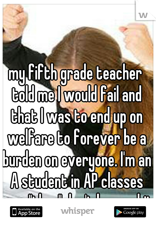 my fifth grade teacher told me I would fail and that I was to end up on welfare to forever be a burden on everyone. I'm an A student in AP classes now "they" don't know shit 
