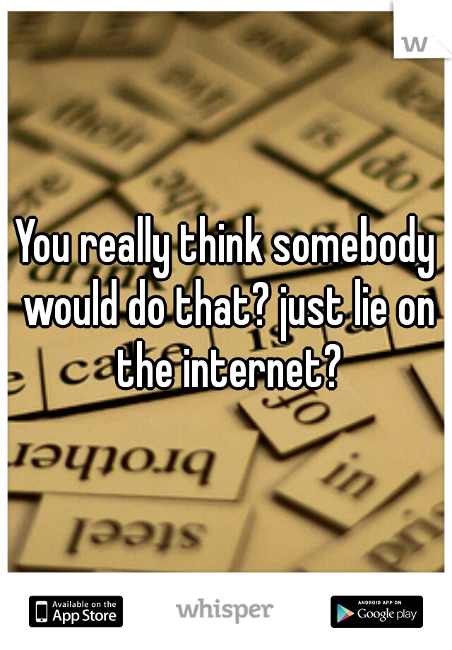 You really think somebody would do that? just lie on the internet?
