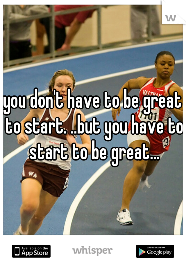 you don't have to be great to start. ..but you have to start to be great...