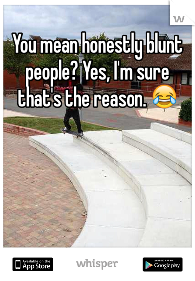 You mean honestly blunt people? Yes, I'm sure that's the reason. 😂 