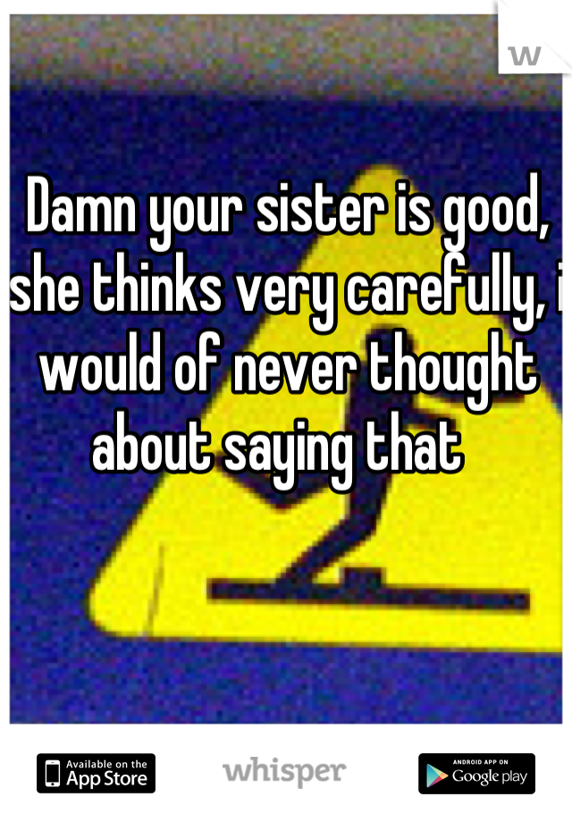 Damn your sister is good, she thinks very carefully, i would of never thought about saying that  