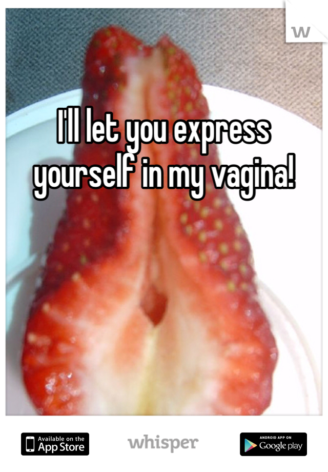 I'll let you express yourself in my vagina! 