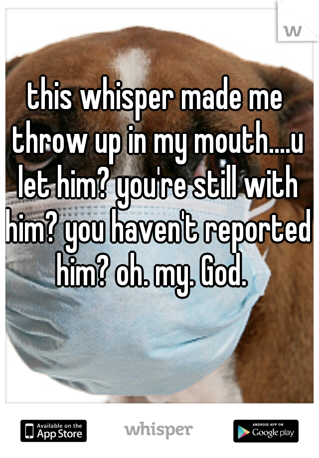 this whisper made me throw up in my mouth....u let him? you're still with him? you haven't reported him? oh. my. God.  
