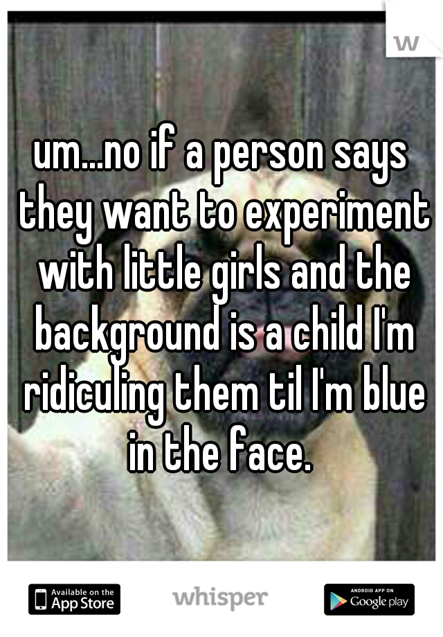 um...no if a person says they want to experiment with little girls and the background is a child I'm ridiculing them til I'm blue in the face. 