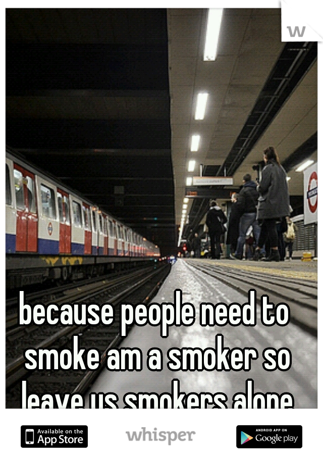 because people need to smoke am a smoker so leave us smokers alone