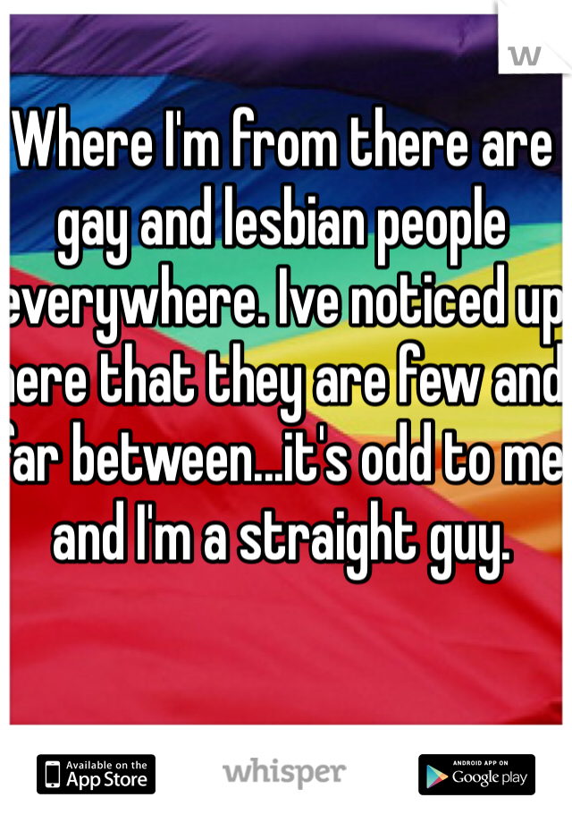 Where I'm from there are gay and lesbian people everywhere. Ive noticed up here that they are few and far between...it's odd to me and I'm a straight guy.