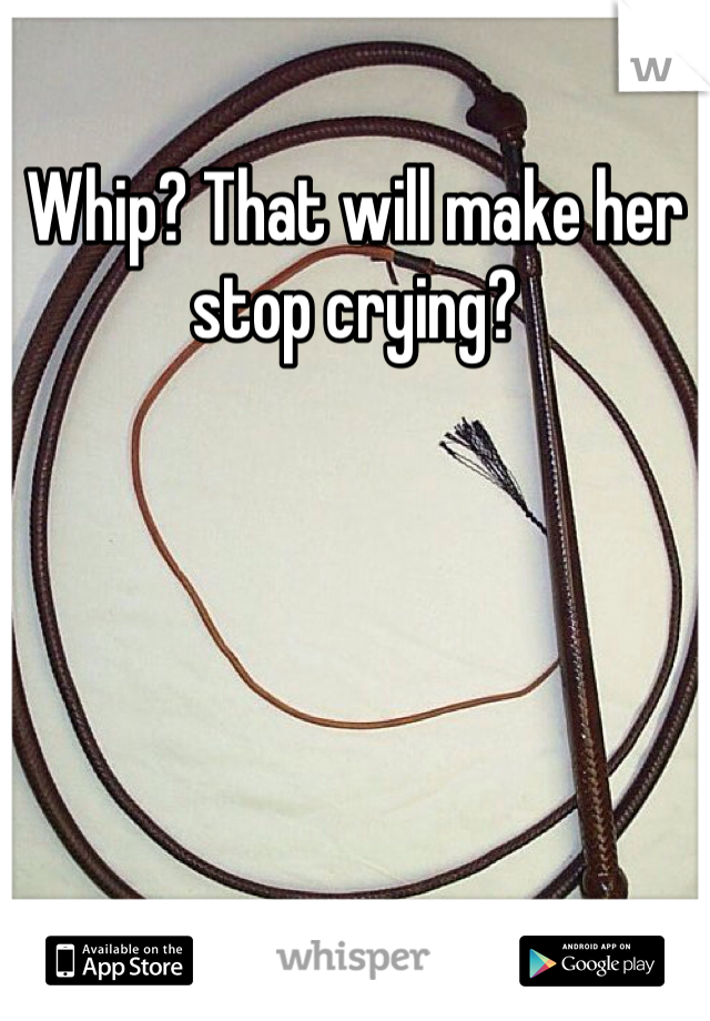 Whip? That will make her stop crying?