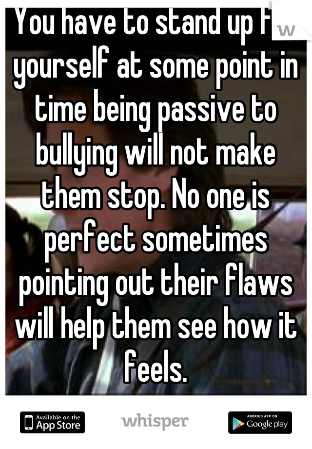 You have to stand up for yourself at some point in time being passive to bullying will not make them stop. No one is perfect sometimes pointing out their flaws will help them see how it feels.