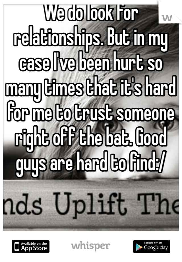 We do look for relationships. But in my case I've been hurt so many times that it's hard for me to trust someone right off the bat. Good guys are hard to find:/