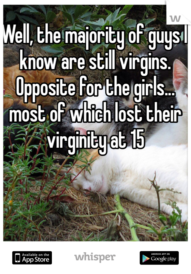 Well, the majority of guys I know are still virgins. Opposite for the girls... most of which lost their virginity at 15