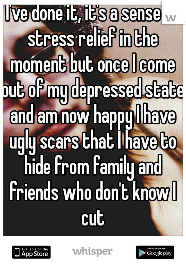 I've done it, it's a sense of stress relief in the moment but once I come out of my depressed state and am now happy I have ugly scars that I have to hide from family and friends who don't know I cut