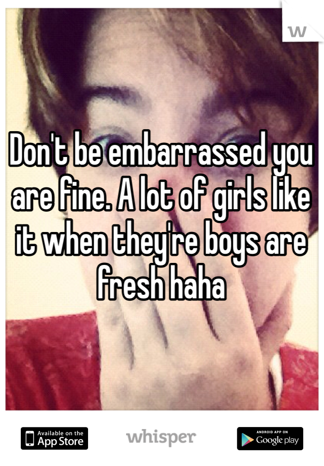 Don't be embarrassed you are fine. A lot of girls like it when they're boys are fresh haha