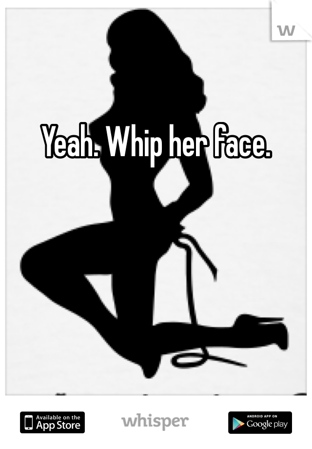 Yeah. Whip her face. 
