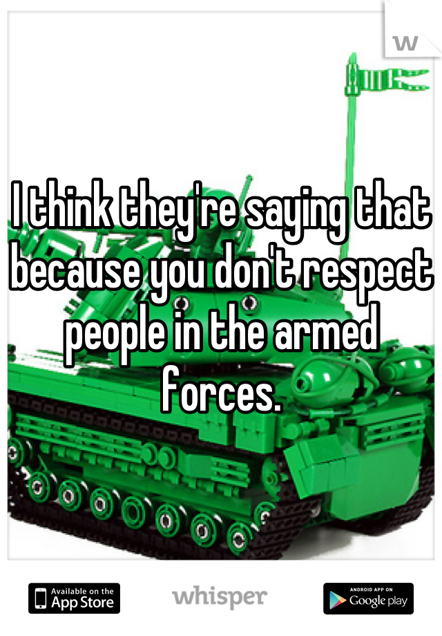 I think they're saying that because you don't respect people in the armed forces.