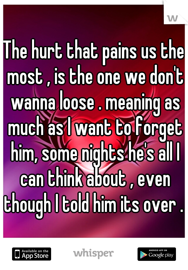 The hurt that pains us the most , is the one we don't wanna loose . meaning as much as I want to forget him, some nights he's all I can think about , even though I told him its over . 