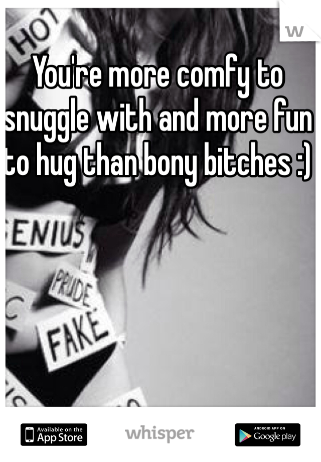 You're more comfy to snuggle with and more fun to hug than bony bitches :)