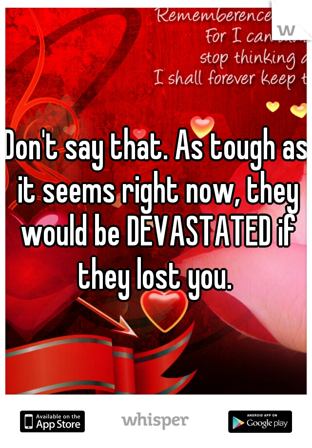 Don't say that. As tough as it seems right now, they would be DEVASTATED if they lost you. 
