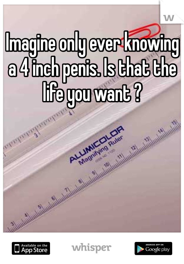 Imagine only ever knowing a 4 inch penis. Is that the life you want ?