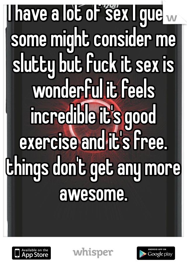 I have a lot of sex I guess some might consider me slutty but fuck it sex is wonderful it feels incredible it's good exercise and it's free. things don't get any more awesome.