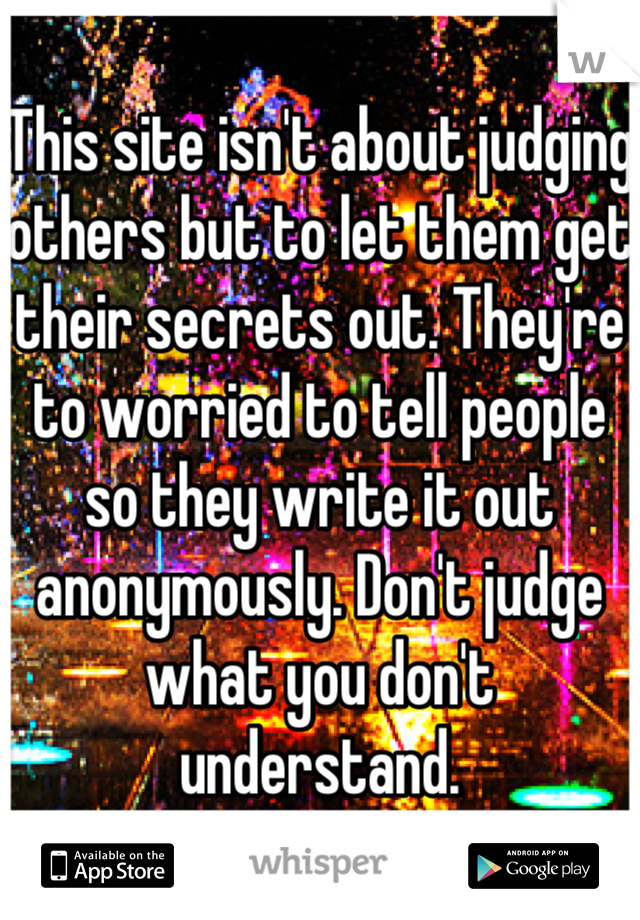 This site isn't about judging others but to let them get their secrets out. They're to worried to tell people so they write it out anonymously. Don't judge what you don't understand.