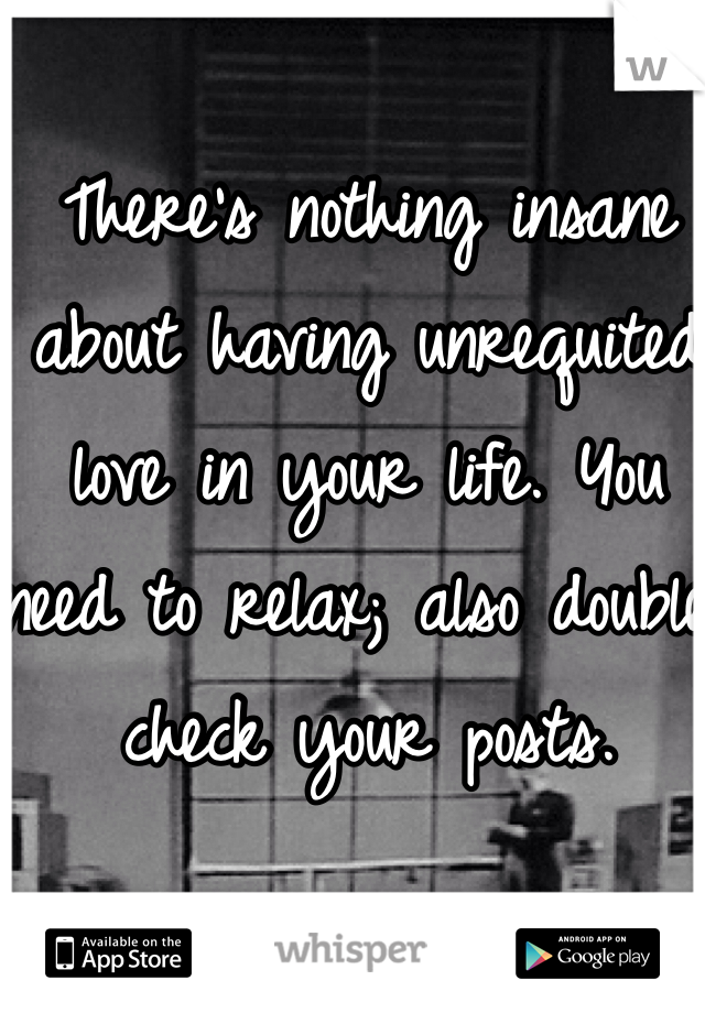 There's nothing insane about having unrequited love in your life. You need to relax; also double check your posts. 