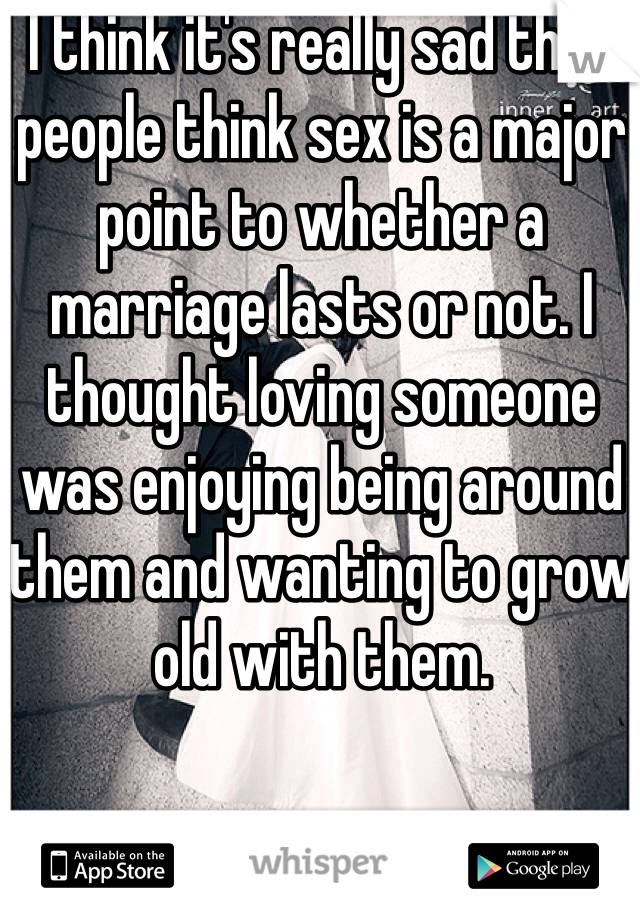 I think it's really sad that people think sex is a major point to whether a marriage lasts or not. I thought loving someone was enjoying being around them and wanting to grow old with them. 