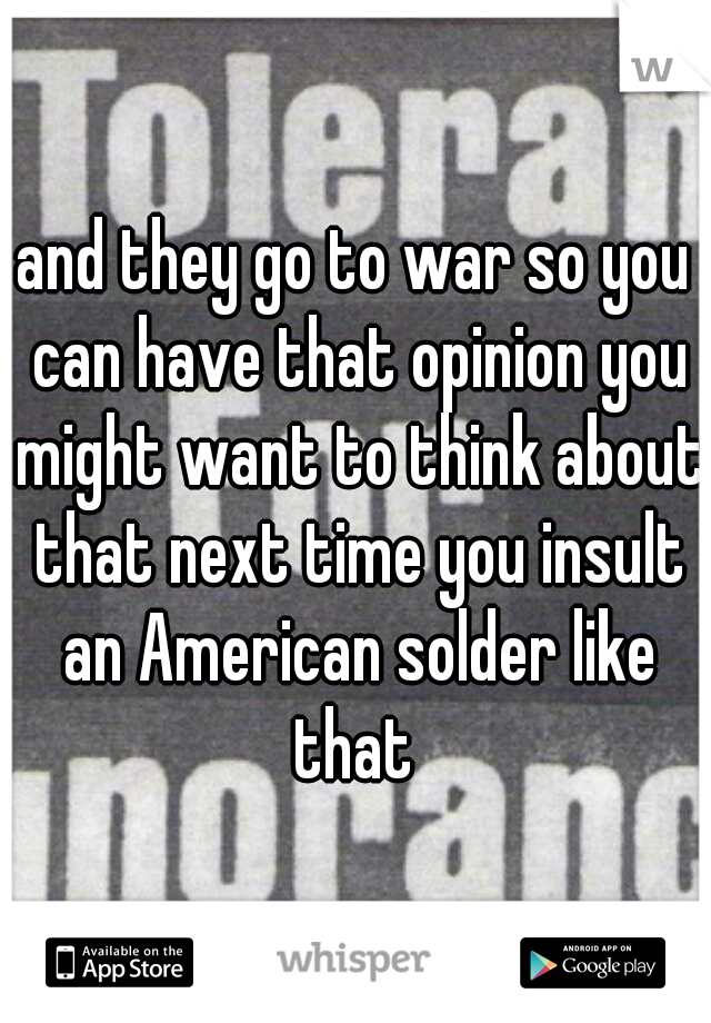 and they go to war so you can have that opinion you might want to think about that next time you insult an American solder like that 