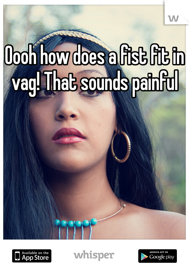 Oooh how does a fist fit in vag! That sounds painful
