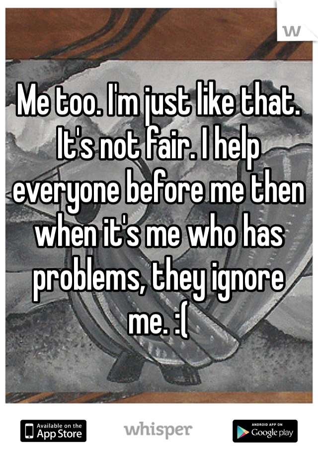 Me too. I'm just like that. It's not fair. I help everyone before me then when it's me who has problems, they ignore me. :(