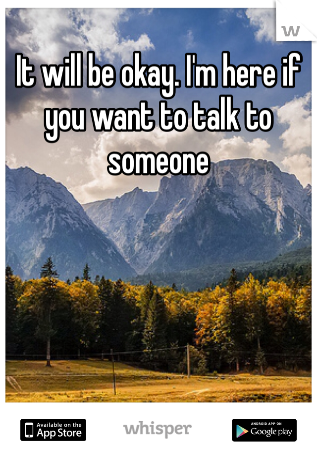 It will be okay. I'm here if you want to talk to someone