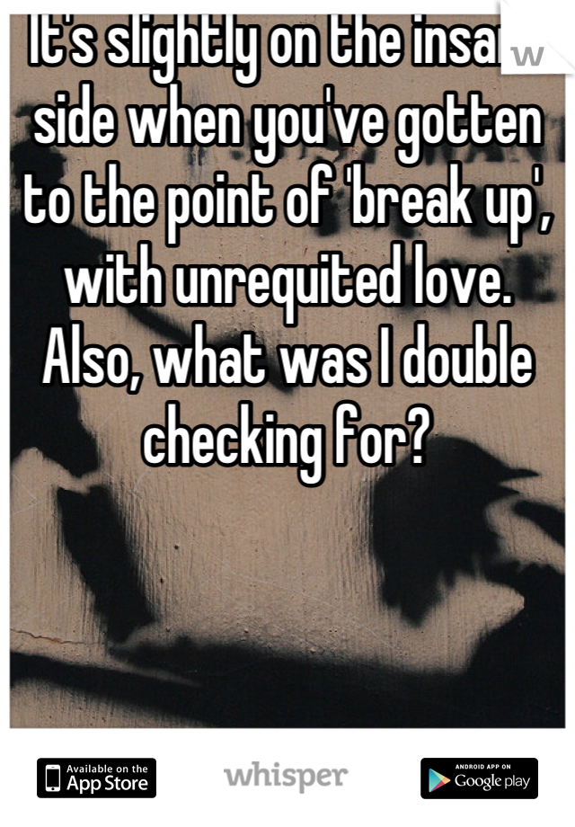 It's slightly on the insane side when you've gotten to the point of 'break up', with unrequited love.  Also, what was I double checking for?