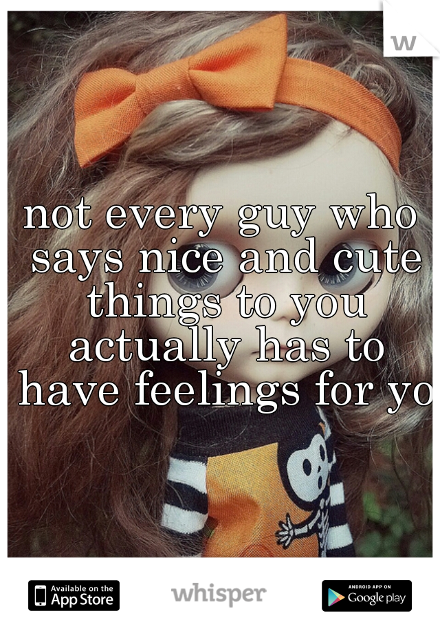 not every guy who says nice and cute things to you actually has to have feelings for you