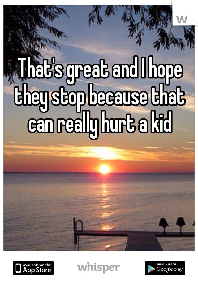 That's great and I hope they stop because that can really hurt a kid 