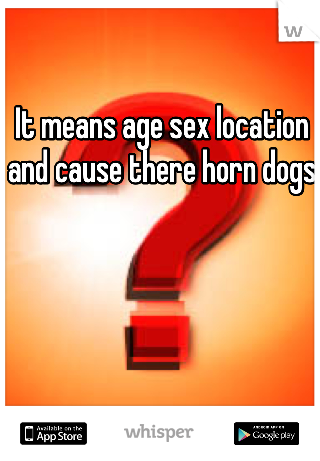 It means age sex location and cause there horn dogs 
