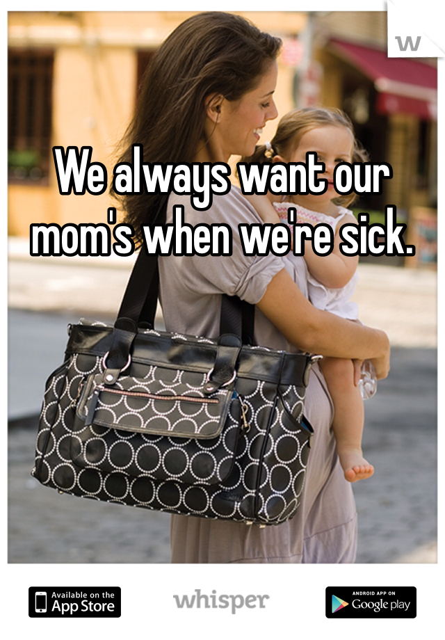 We always want our mom's when we're sick.