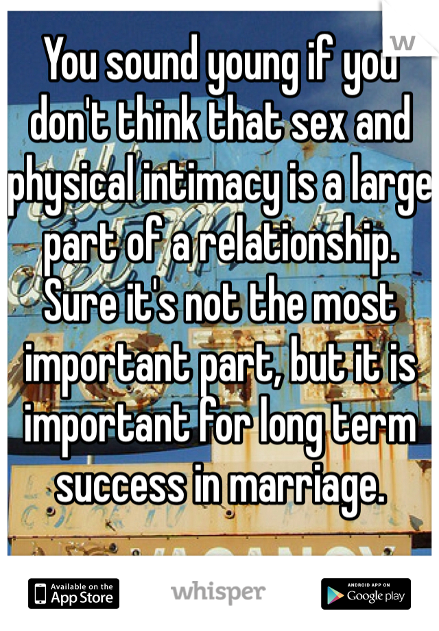 You sound young if you don't think that sex and physical intimacy is a large part of a relationship. Sure it's not the most important part, but it is important for long term success in marriage. 