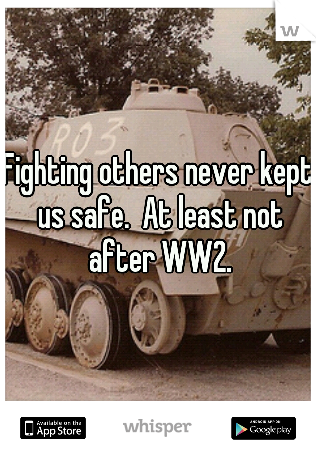 Fighting others never kept us safe.  At least not after WW2.