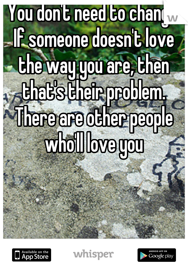 You don't need to change. If someone doesn't love the way you are, then that's their problem. There are other people who'll love you