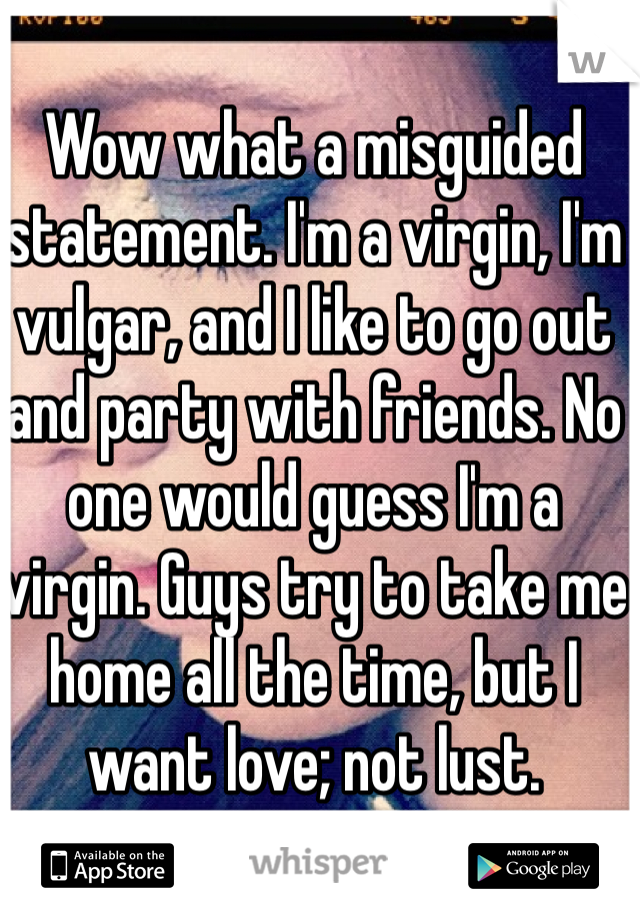 Wow what a misguided statement. I'm a virgin, I'm vulgar, and I like to go out and party with friends. No one would guess I'm a virgin. Guys try to take me home all the time, but I want love; not lust. 