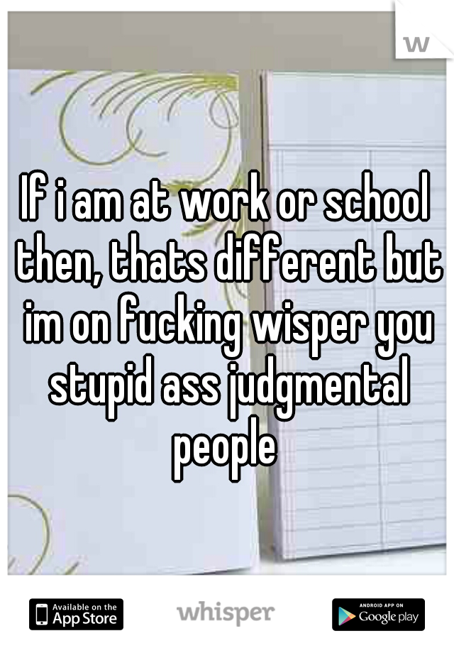 If i am at work or school then, thats different but im on fucking wisper you stupid ass judgmental people 