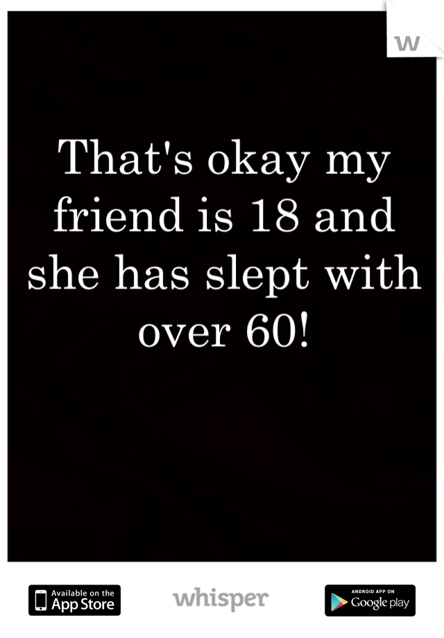 That's okay my friend is 18 and she has slept with over 60!