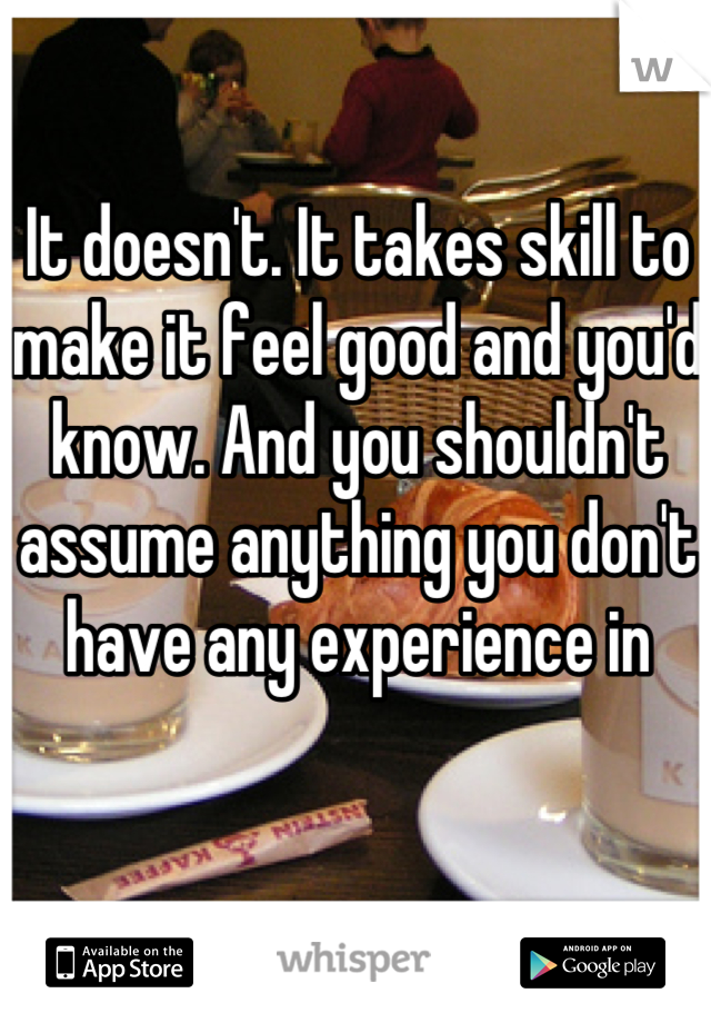 It doesn't. It takes skill to make it feel good and you'd know. And you shouldn't assume anything you don't have any experience in