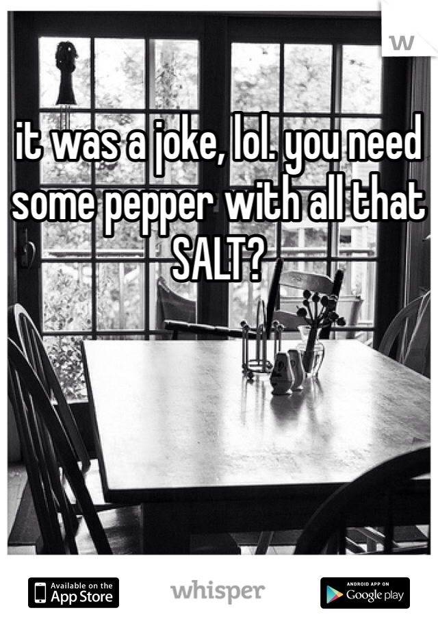 it was a joke, lol. you need some pepper with all that SALT?